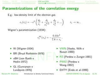Problem HK-KS xc LDA Construction Challenges Final Remarks
Parametrizations of the correlation energy
E.g.: low-density limit of the electron gas
ec(rs) = −e2 d0
rs
+
d1
r
3/2
s
+
d2
r4
s
+ ... rs → ∞ ,
Wigner’s parametrization (1934):
eW
c (rs) = −
0.44e2
7.8 + rs
.
W (Wigner-1934)
BR (Brual Rothstein-1978)
vBH (von Barth e
Hedin-1972)
GL (Gunnarson e
Lundqvist-1976)
VWN (Vosko, Wilk e
Nusair-1980)
PZ (Perdew e Zunger-1981)
PW92 (Perdew e
Wang-1992)
EHTY (Endo et al-1999)
Mariana M. Odashima Introduction to density functional theory XXXVIII ENFMC Foz do Iguac¸u 31/76
ENFMC
 