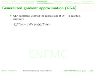 Problem HK-KS xc LDA Construction Challenges Final Remarks
Generalized gradient approximation (GGA)
GEA successor; widened the applications of DFT in quantum
chemistry
EGGA
xc [n] = d3
r f (n(r), n(r))
Mariana M. Odashima Introduction to density functional theory XXXVIII ENFMC Foz do Iguac¸u 34/76
ENFMC
 