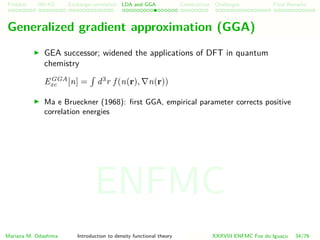 Problem HK-KS xc LDA Construction Challenges Final Remarks
Generalized gradient approximation (GGA)
GEA successor; widened the applications of DFT in quantum
chemistry
EGGA
xc [n] = d3
r f (n(r), n(r))
Ma e Brueckner (1968): ﬁrst GGA, empirical parameter corrects positive
correlation energies
Mariana M. Odashima Introduction to density functional theory XXXVIII ENFMC Foz do Iguac¸u 34/76
ENFMC
 