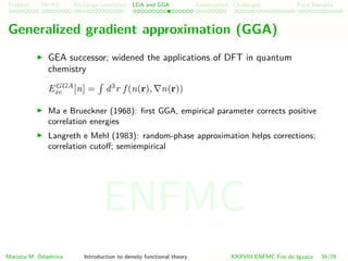 Problem HK-KS xc LDA Construction Challenges Final Remarks
Generalized gradient approximation (GGA)
GEA successor; widened the applications of DFT in quantum
chemistry
EGGA
xc [n] = d3
r f (n(r), n(r))
Ma e Brueckner (1968): ﬁrst GGA, empirical parameter corrects positive
correlation energies
Langreth e Mehl (1983): random-phase approximation helps corrections;
correlation cutoﬀ; semiempirical
Mariana M. Odashima Introduction to density functional theory XXXVIII ENFMC Foz do Iguac¸u 34/76
ENFMC
 