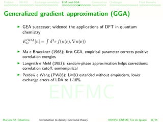 Problem HK-KS xc LDA Construction Challenges Final Remarks
Generalized gradient approximation (GGA)
GEA successor; widened the applications of DFT in quantum
chemistry
EGGA
xc [n] = d3
r f (n(r), n(r))
Ma e Brueckner (1968): ﬁrst GGA, empirical parameter corrects positive
correlation energies
Langreth e Mehl (1983): random-phase approximation helps corrections;
correlation cutoﬀ; semiempirical
Perdew e Wang (PW86): LM83 extended without empiricism, lower
exchange errors of LDA to 1-10%
Mariana M. Odashima Introduction to density functional theory XXXVIII ENFMC Foz do Iguac¸u 34/76
ENFMC
 