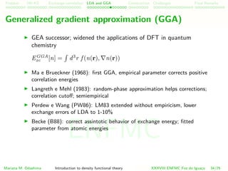 Problem HK-KS xc LDA Construction Challenges Final Remarks
Generalized gradient approximation (GGA)
GEA successor; widened the applications of DFT in quantum
chemistry
EGGA
xc [n] = d3
r f (n(r), n(r))
Ma e Brueckner (1968): ﬁrst GGA, empirical parameter corrects positive
correlation energies
Langreth e Mehl (1983): random-phase approximation helps corrections;
correlation cutoﬀ; semiempirical
Perdew e Wang (PW86): LM83 extended without empiricism, lower
exchange errors of LDA to 1-10%
Becke (B88): correct assintotic behavior of exchange energy; ﬁtted
parameter from atomic energies
Mariana M. Odashima Introduction to density functional theory XXXVIII ENFMC Foz do Iguac¸u 34/76
ENFMC
 