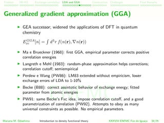 Problem HK-KS xc LDA Construction Challenges Final Remarks
Generalized gradient approximation (GGA)
GEA successor; widened the applications of DFT in quantum
chemistry
EGGA
xc [n] = d3
r f (n(r), n(r))
Ma e Brueckner (1968): ﬁrst GGA, empirical parameter corrects positive
correlation energies
Langreth e Mehl (1983): random-phase approximation helps corrections;
correlation cutoﬀ; semiempirical
Perdew e Wang (PW86): LM83 extended without empiricism, lower
exchange errors of LDA to 1-10%
Becke (B88): correct assintotic behavior of exchange energy; ﬁtted
parameter from atomic energies
PW91: same Becke’s Fxc idea, impose correlation cutoﬀ, and a good
parametrization of correlation (PW92). Attempts to obey as many
universal constraints as possible. No empirical parameters.
Mariana M. Odashima Introduction to density functional theory XXXVIII ENFMC Foz do Iguac¸u 34/76
ENFMC
 