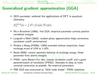 Problem HK-KS xc LDA Construction Challenges Final Remarks
Generalized gradient approximation (GGA)
GEA successor; widened the applications of DFT in quantum
chemistry
EGGA
xc [n] = d3
r f (n(r), n(r))
Ma e Brueckner (1968): ﬁrst GGA, empirical parameter corrects positive
correlation energies
Langreth e Mehl (1983): random-phase approximation helps corrections;
correlation cutoﬀ; semiempirical
Perdew e Wang (PW86): LM83 extended without empiricism, lower
exchange errors of LDA to 1-10%
Becke (B88): correct assintotic behavior of exchange energy; ﬁtted
parameter from atomic energies
PW91: same Becke’s Fxc idea, impose correlation cutoﬀ, and a good
parametrization of correlation (PW92). Attempts to obey as many
universal constraints as possible. No empirical parameters.
PBE GGA was announced as “GGA made simple”, PW91 substitute
Mariana M. Odashima Introduction to density functional theory XXXVIII ENFMC Foz do Iguac¸u 34/76
ENFMC
 