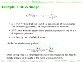 Problem HK-KS xc LDA Construction Challenges Final Remarks
Example: PBE exchange
FPBE
x (s) = 1 + κ −
κ
1 + µ
κ s2
,
µ = π2
βGE
/3, so that there will be a cancellation of the exchange
and correlation gradients, and the jellium result is recovered.
βGE
comes from the second-order gradient expansion in the limit of
slowly-varying densities
κ is ﬁxed by the Lieb-Oxford bound
s is the “reduced density gradient”
s =
| n|
2(3π2)1/3n4/3
=
| n|
2kF n
,
which corresponds to a inhomogeneity parameter, measuring how fast the
density changes in the scale of the Fermi wavelength 2π/kF .
Mariana M. Odashima Introduction to density functional theory XXXVIII ENFMC Foz do Iguac¸u 38/76
ENFMC
 