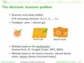 Problem HK-KS xc LDA Construction Challenges Final Remarks
The electronic structure problem
Quantum many-body problem
of N interacting electrons: Ψel(r1, r2, ..., rN )
Paradigms: atom / electron gas
Methods based on the wavefunction
(Hartree-Fock, CI, Coupled Cluster, MP2, QMC)
Methods based on the Green’s function, reduced density
matrix, density (density functional theory)
Mariana M. Odashima Introduction to density functional theory XXXVIII ENFMC Foz do Iguac¸u 4/76
ENFMC
 