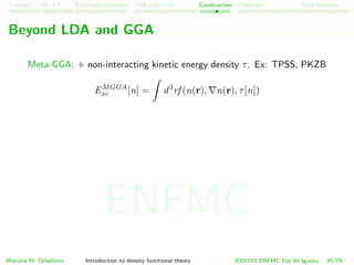 Problem HK-KS xc LDA Construction Challenges Final Remarks
Beyond LDA and GGA
Meta-GGA: + non-interacting kinetic energy density τ. Ex: TPSS, PKZB
EMGGA
xc [n] = d3
rf (n(r), n(r), τ[n])
Mariana M. Odashima Introduction to density functional theory XXXVIII ENFMC Foz do Iguac¸u 45/76
ENFMC
 
