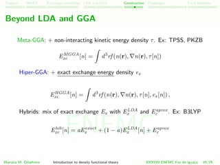 Problem HK-KS xc LDA Construction Challenges Final Remarks
Beyond LDA and GGA
Meta-GGA: + non-interacting kinetic energy density τ. Ex: TPSS, PKZB
EMGGA
xc [n] = d3
rf (n(r), n(r), τ[n])
Hiper-GGA: + exact exchange energy density ex
EHGGA
xc [n] = d3
rf (n(r), n(r), τ[n], ex[n]) ,
Hybrids: mix of exact exchange Ex with ELDA
x and Eaprox
c . Ex: B3LYP
Ehib
xc [n] = aEexact
x + (1 − a)ELDA
x [n] + Eaprox
c
Mariana M. Odashima Introduction to density functional theory XXXVIII ENFMC Foz do Iguac¸u 45/76
ENFMC
 