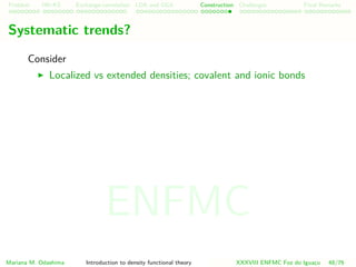 Problem HK-KS xc LDA Construction Challenges Final Remarks
Systematic trends?
Consider
Localized vs extended densities; covalent and ionic bonds
Mariana M. Odashima Introduction to density functional theory XXXVIII ENFMC Foz do Iguac¸u 48/76
ENFMC
 