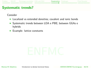 Problem HK-KS xc LDA Construction Challenges Final Remarks
Systematic trends?
Consider
Localized vs extended densities; covalent and ionic bonds
Systematic trends between LDA e PBE; between GGAs e
hybrids
Example: lattice constants
Mariana M. Odashima Introduction to density functional theory XXXVIII ENFMC Foz do Iguac¸u 48/76
ENFMC
 