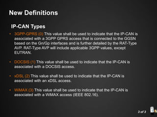 • 3GPP-GPRS (0) This value shall be used to indicate that the IP-CAN is
associated with a 3GPP GPRS access that is connected to the GGSN
based on the Gn/Gp interfaces and is further detailed by the RAT-Type
AVP. RAT-Type AVP will include applicable 3GPP values, except
EUTRAN.
• DOCSIS (1) This value shall be used to indicate that the IP-CAN is
associated with a DOCSIS access.
• xDSL (2) This value shall be used to indicate that the IP-CAN is
associated with an xDSL access.
• WiMAX (3) This value shall be used to indicate that the IP-CAN is
associated with a WiMAX access (IEEE 802.16).
3 of 3
IP-CAN Types
New Definitions
 