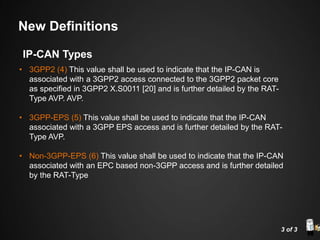• 3GPP2 (4) This value shall be used to indicate that the IP-CAN is
associated with a 3GPP2 access connected to the 3GPP2 packet core
as specified in 3GPP2 X.S0011 [20] and is further detailed by the RAT-
Type AVP. AVP.
• 3GPP-EPS (5) This value shall be used to indicate that the IP-CAN
associated with a 3GPP EPS access and is further detailed by the RAT-
Type AVP.
• Non-3GPP-EPS (6) This value shall be used to indicate that the IP-CAN
associated with an EPC based non-3GPP access and is further detailed
by the RAT-Type
3 of 3
IP-CAN Types
New Definitions
 