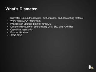 What’s Diameter
• Diameter is an authentication, authorization, and accounting protocol
• Work within AAA Framework
• Provides an upgrade path for RADIUS
• Dynamic discovery of peers (using DNS SRV and NAPTR)
• Capability negotiation
• Error notification
• RFC 6733
 