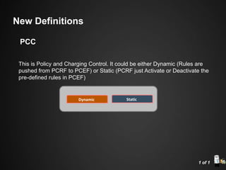 This is Policy and Charging Control. It could be either Dynamic (Rules are
pushed from PCRF to PCEF) or Static (PCRF just Activate or Deactivate the
pre-defined rules in PCEF)
Dynamic Static
1 of 1
New Definitions
PCC
 