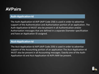 Auth-Application-Id
The Auth-Application-Id AVP (AVP Code 258) is used in order to advertise
support of the Authentication and Authorization portion of an application. The
Auth-Application-Id MUST also be present in all Authentication and/or
Authorization messages that are defined in a separate Diameter specification
and have an Application ID assigned.
Acct-Application-Id
The Acct-Application-Id AVP (AVP Code 259) is used in order to advertise
support of the Accounting portion of an application The Acct-Application-Id
MUST also be present in all Accounting messages. Exactly one of the Auth-
Application-Id and Acct-Application-Id AVPs MAY be present.
AVPairs
 