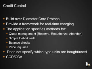  Build over Diameter Core Protocol
 Provide a framework for real-time charging
 The application specifies methods for:
 Quota management (Reserve, Reauthorize, Abandon)
 Simple Debit/Credit
 Balance checks
 Price inquiries
 Does not specify which type units are bought/used
 CCR/CCA
Credit Control
 