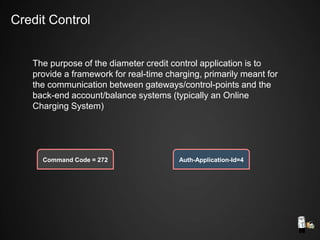 The purpose of the diameter credit control application is to
provide a framework for real-time charging, primarily meant for
the communication between gateways/control-points and the
back-end account/balance systems (typically an Online
Charging System)
Command Code = 272 Auth-Application-Id=4
Credit Control
 
