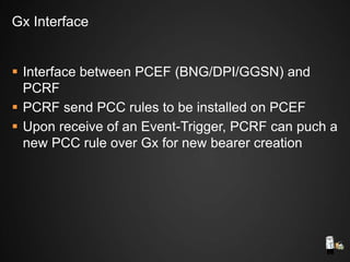 Interface between PCEF (BNG/DPI/GGSN) and
PCRF
 PCRF send PCC rules to be installed on PCEF
 Upon receive of an Event-Trigger, PCRF can puch a
new PCC rule over Gx for new bearer creation
Gx Interface
 