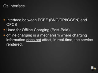  Interface between PCEF (BNG/DPI/GGSN) and
OFCS
 Used for Offline Charging (Post-Paid)
 offline charging is a mechanism where charging
information does not affect, in real-time, the service
rendered.
Gz Interface
 
