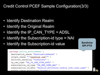 Credit Control PCEF Sample Configuration(3/3)
• Identify Destination Realm
• Identify the Original Realm
• Identify the IP_CAN_TYPE = ADSL
• Identify the Subscription-id type = NAI
• Identify the Subscription-id value Sandvine
DPI PTS
 