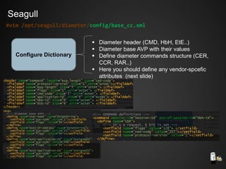 Configure Dictionary
 Diameter header (CMD, HbH, EtE..)
 Diameter base AVP with their values
 Define diameter commands structure (CER,
CCR, RAR..)
 Here you should define any vendor-spcefic
attributes (next slide)
#vim /opt/seagull/diameter/config/base_cc.xml
Seagull
 