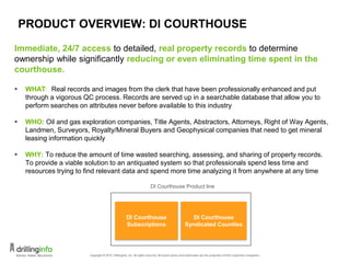 PRODUCT OVERVIEW: DI COURTHOUSE
Immediate, 24/7 access to detailed, real property records to determine
ownership while significantly reducing or even eliminating time spent in the
courthouse.
 WHAT: Real records and images from the clerk that have been professionally enhanced and put
through a vigorous QC process. Records are served up in a searchable database that allow you to
perform searches on attributes never before available to this industry
 WHO: Oil and gas exploration companies, Title Agents, Abstractors, Attorneys, Right of Way Agents,
Landmen, Surveyors, Royalty/Mineral Buyers and Geophysical companies that need to get mineral
leasing information quickly
 WHY: To reduce the amount of time wasted searching, assessing, and sharing of property records.
To provide a viable solution to an antiquated system so that professionals spend less time and
resources trying to find relevant data and spend more time analyzing it from anywhere at any time
DI Courthouse Product line
DI Courthouse
Syndicated Counties
DI Courthouse
Subscriptions
15
 