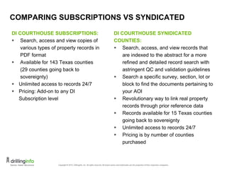 COMPARING SUBSCRIPTIONS VS SYNDICATED
DI COURTHOUSE SUBSCRIPTIONS:
 Search, access and view copies of
various types of property records in
PDF format
 Available for 143 Texas counties
(29 counties going back to
sovereignty)
 Unlimited access to records 24/7
 Pricing: Add-on to any DI
Subscription level
DI COURTHOUSE SYNIDICATED
COUNTIES:
 Search, access, and view records that
are indexed to the abstract for a more
refined and detailed record search with
astringent QC and validation guidelines
 Search a specific survey, section, lot or
block to find the documents pertaining to
your AOI
 Revolutionary way to link real property
records through prior reference data
 Records available for 15 Texas counties
going back to sovereignty
 Unlimited access to records 24/7
 Pricing is by number of counties
purchased
16
 