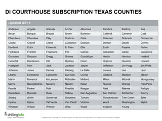 DI COURTHOUSE SUBSCRIPTION TEXAS COUNTIES
Updated Q2’15
Anderson Angelia Aransas Archer Atascosa Bandera Bastrop Bee
Bexar Bosque Brazos Brown Burleson Caldwell Cameron Cass
Chambers Cherokee Clay Cochran Coke Coleman Colorado Comanche
Cooke Coryell Crane Culberson Dawson Denton Dewitt Dimmit
Eastland Ector Edwards El Paso Ellis Erath Fayette Fisher
Fort Bend Franklin Freestone Frio Gaines Galveston Garza Glasscock
Gonzales Grayson Gregg Grimes Guadalupe Hardin Harrison Haskell
Hemphill Henderson Hill Hockley Hood Hopkins Houston Howard
Hudspeth Irion Jack Jackson Jasper Jefferson Jim Hogg Jim Wells
Johnson Jones Karnes Kleberg La Salle Lavaca Lee Leon
Liberty Limestone Lipscomb Live Oak Loving Lubbock Madison Marion
Martin Maverick McLennan McMullen Midland Milam Mitchell Montgomery
Morris Nacogdoches Navarro Newton Nolan Nueces Orange Palo Pinto
Panola Parker Polk Presidio Reagan Real Reeves Refugio
Robertson Runnels Rusk Sabine San Augustine San Patricio Schleicher Scurry
Shelby Smith Somervell Stephens Tarrant Throckmorton Tom Green Tyler
Upshur Upton Val Verde Van Zandt Victoria Ward Washington Webb
Wharton Wilson Winkler Wise Wood Yoakum Young
17
 