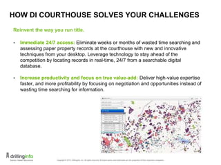 HOW DI COURTHOUSE SOLVES YOUR CHALLENGES
Reinvent the way you run title.
 Immediate 24/7 access: Eliminate weeks or months of wasted time searching and
assessing paper property records at the courthouse with new and innovative
techniques from your desktop. Leverage technology to stay ahead of the
competition by locating records in real-time, 24/7 from a searchable digital
database.
 Increase productivity and focus on true value-add: Deliver high-value expertise
faster, and more profitability by focusing on negotiation and opportunities instead of
wasting time searching for information.
21
 