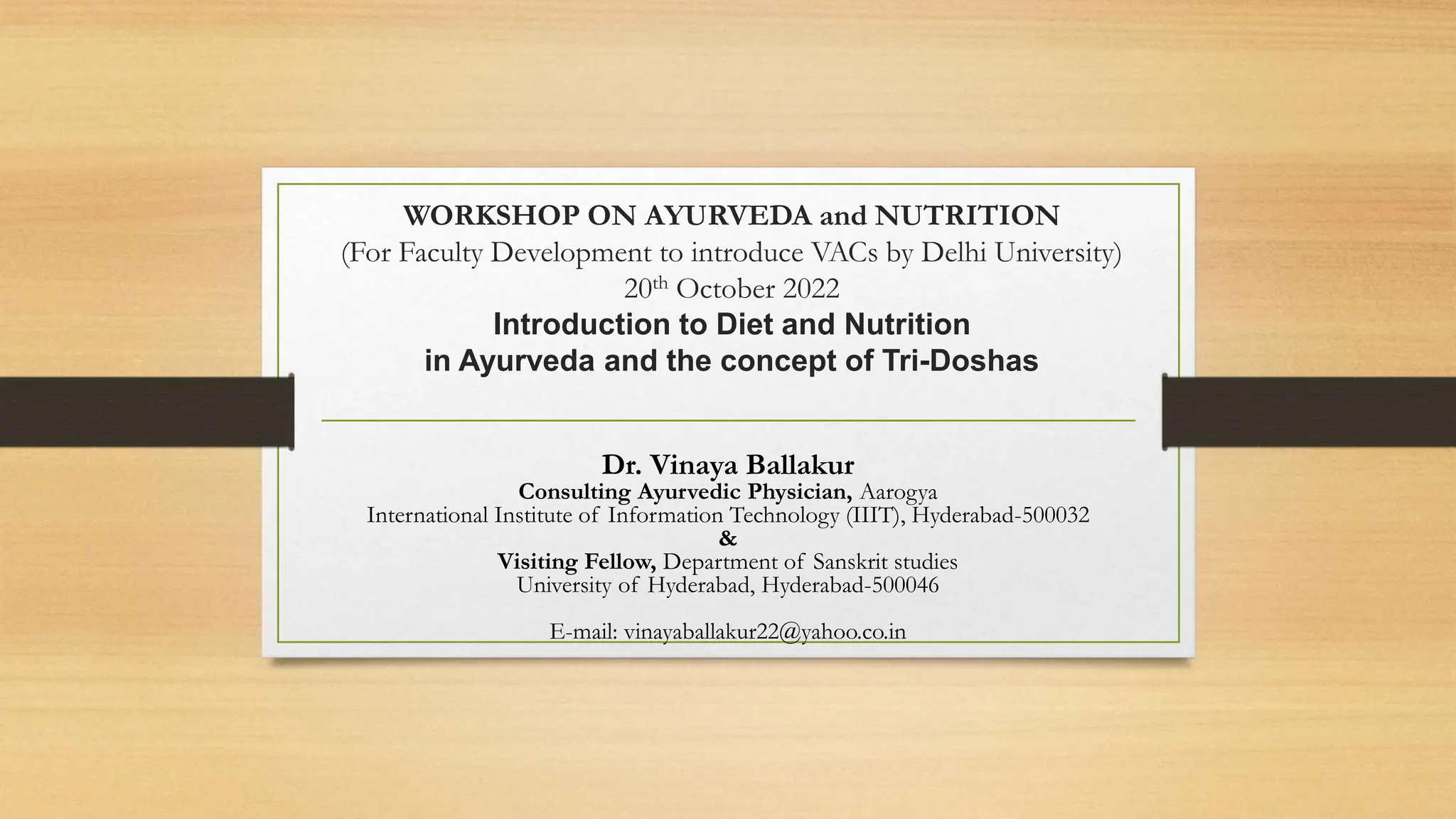 WORKSHOP ON AYURVEDA and NUTRITION
(For Faculty Development to introduce VACs by Delhi University)
20th October 2022
Introduction to Diet and Nutrition
in Ayurveda and the concept of Tri-Doshas
Dr. Vinaya Ballakur
Consulting Ayurvedic Physician, Aarogya
International Institute of Information Technology (IIIT), Hyderabad-500032
&
Visiting Fellow, Department of Sanskrit studies
University of Hyderabad, Hyderabad-500046
E-mail: vinayaballakur22@yahoo.co.in
 