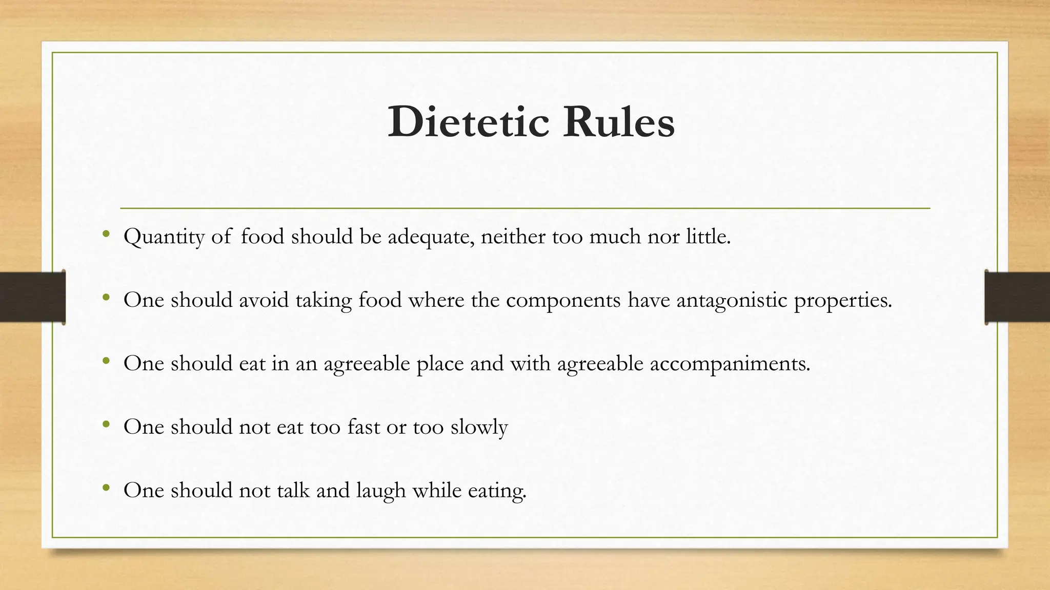 Dietetic Rules
• Quantity of food should be adequate, neither too much nor little.
• One should avoid taking food where the components have antagonistic properties.
• One should eat in an agreeable place and with agreeable accompaniments.
• One should not eat too fast or too slowly
• One should not talk and laugh while eating.
 