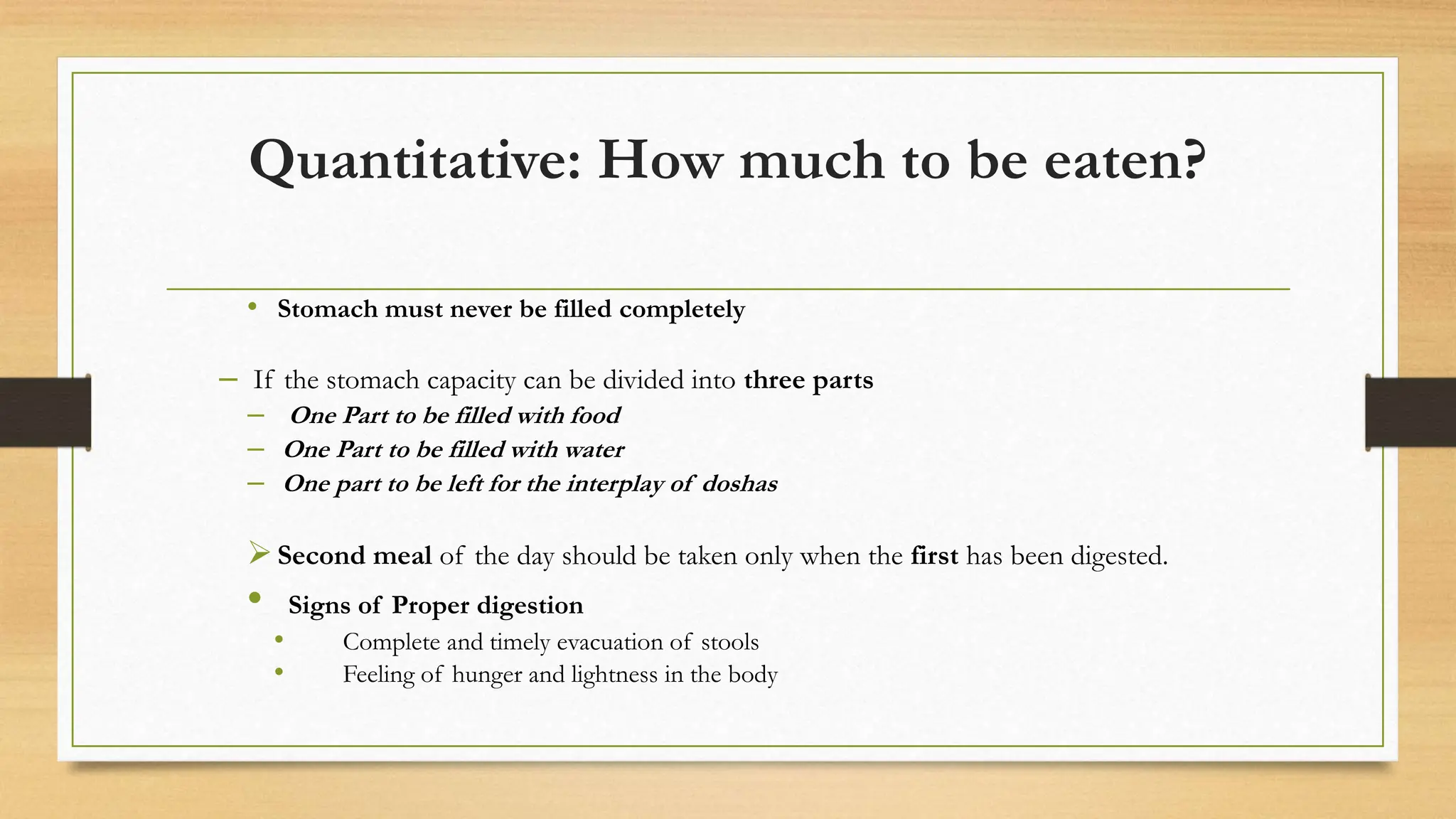 Quantitative: How much to be eaten?
• Stomach must never be filled completely
– If the stomach capacity can be divided into three parts
– One Part to be filled with food
– One Part to be filled with water
– One part to be left for the interplay of doshas
Second meal of the day should be taken only when the first has been digested.
• Signs of Proper digestion
• Complete and timely evacuation of stools
• Feeling of hunger and lightness in the body
 