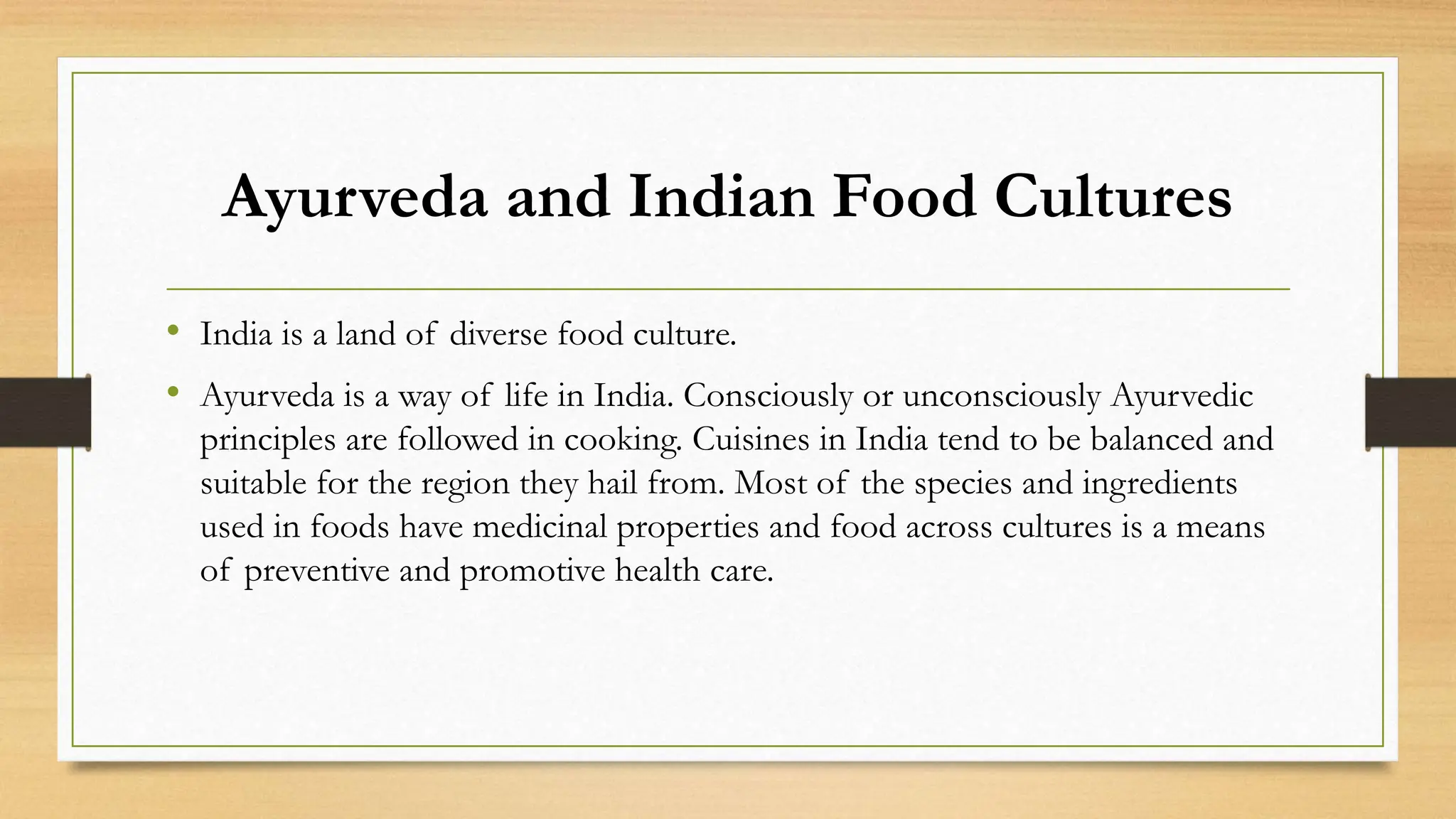 Ayurveda and Indian Food Cultures
• India is a land of diverse food culture.
• Ayurveda is a way of life in India. Consciously or unconsciously Ayurvedic
principles are followed in cooking. Cuisines in India tend to be balanced and
suitable for the region they hail from. Most of the species and ingredients
used in foods have medicinal properties and food across cultures is a means
of preventive and promotive health care.
 