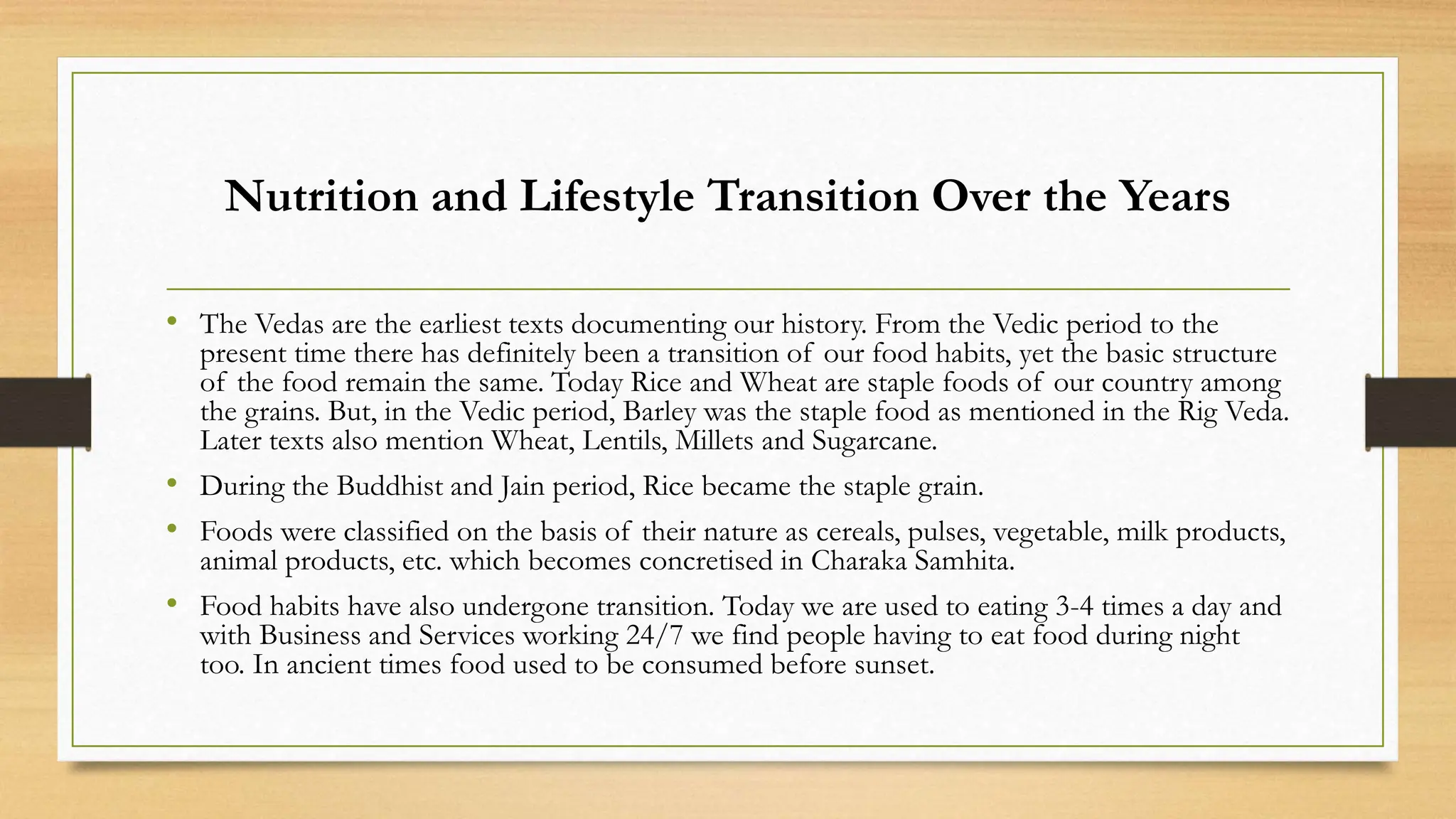 Nutrition and Lifestyle Transition Over the Years
• The Vedas are the earliest texts documenting our history. From the Vedic period to the
present time there has definitely been a transition of our food habits, yet the basic structure
of the food remain the same. Today Rice and Wheat are staple foods of our country among
the grains. But, in the Vedic period, Barley was the staple food as mentioned in the Rig Veda.
Later texts also mention Wheat, Lentils, Millets and Sugarcane.
• During the Buddhist and Jain period, Rice became the staple grain.
• Foods were classified on the basis of their nature as cereals, pulses, vegetable, milk products,
animal products, etc. which becomes concretised in Charaka Samhita.
• Food habits have also undergone transition. Today we are used to eating 3-4 times a day and
with Business and Services working 24/7 we find people having to eat food during night
too. In ancient times food used to be consumed before sunset.
 