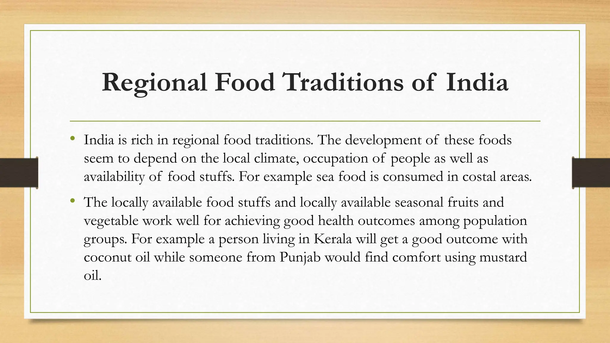Regional Food Traditions of India
• India is rich in regional food traditions. The development of these foods
seem to depend on the local climate, occupation of people as well as
availability of food stuffs. For example sea food is consumed in costal areas.
• The locally available food stuffs and locally available seasonal fruits and
vegetable work well for achieving good health outcomes among population
groups. For example a person living in Kerala will get a good outcome with
coconut oil while someone from Punjab would find comfort using mustard
oil.
 