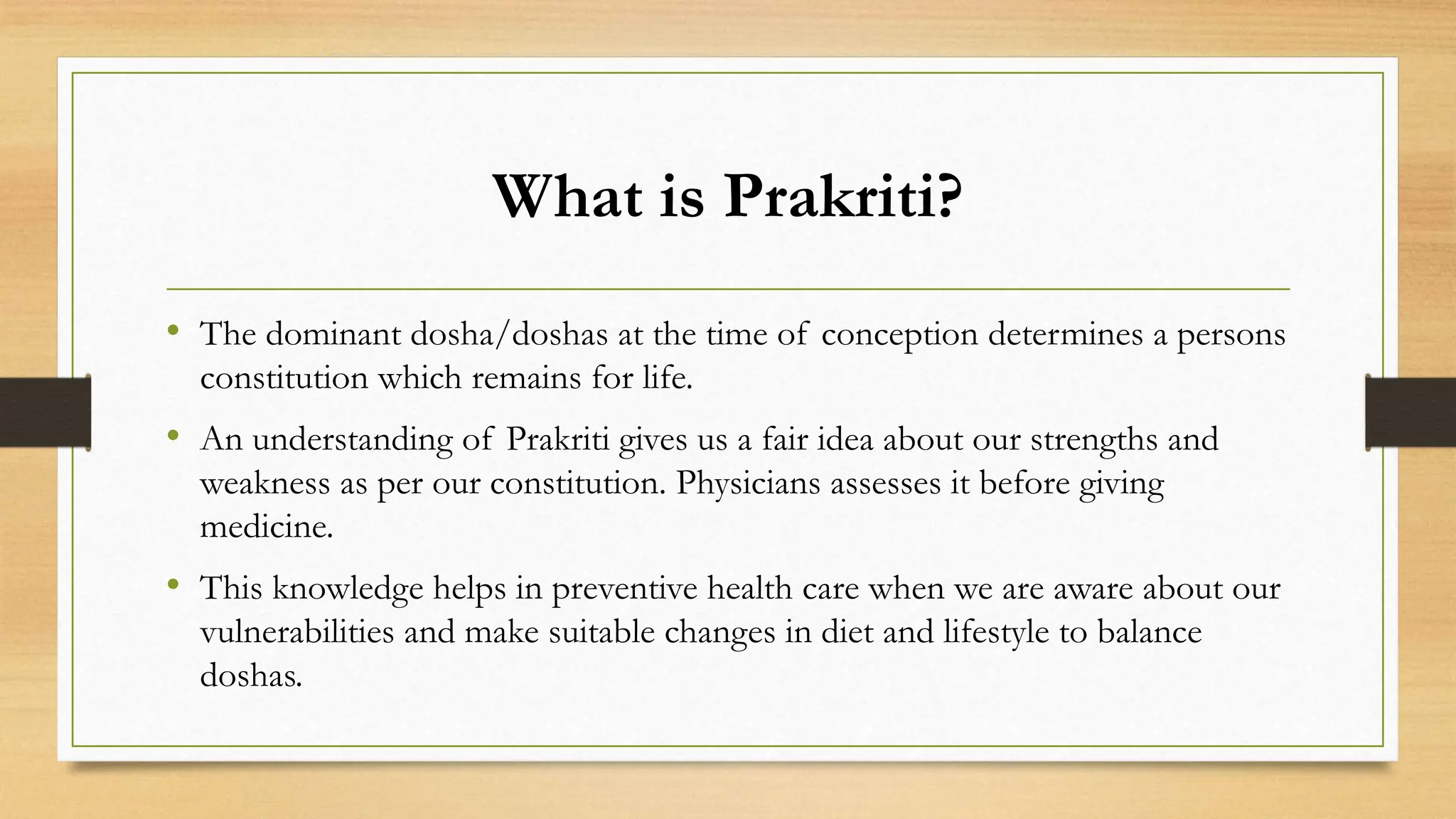What is Prakriti?
• The dominant dosha/doshas at the time of conception determines a persons
constitution which remains for life.
• An understanding of Prakriti gives us a fair idea about our strengths and
weakness as per our constitution. Physicians assesses it before giving
medicine.
• This knowledge helps in preventive health care when we are aware about our
vulnerabilities and make suitable changes in diet and lifestyle to balance
doshas.
 