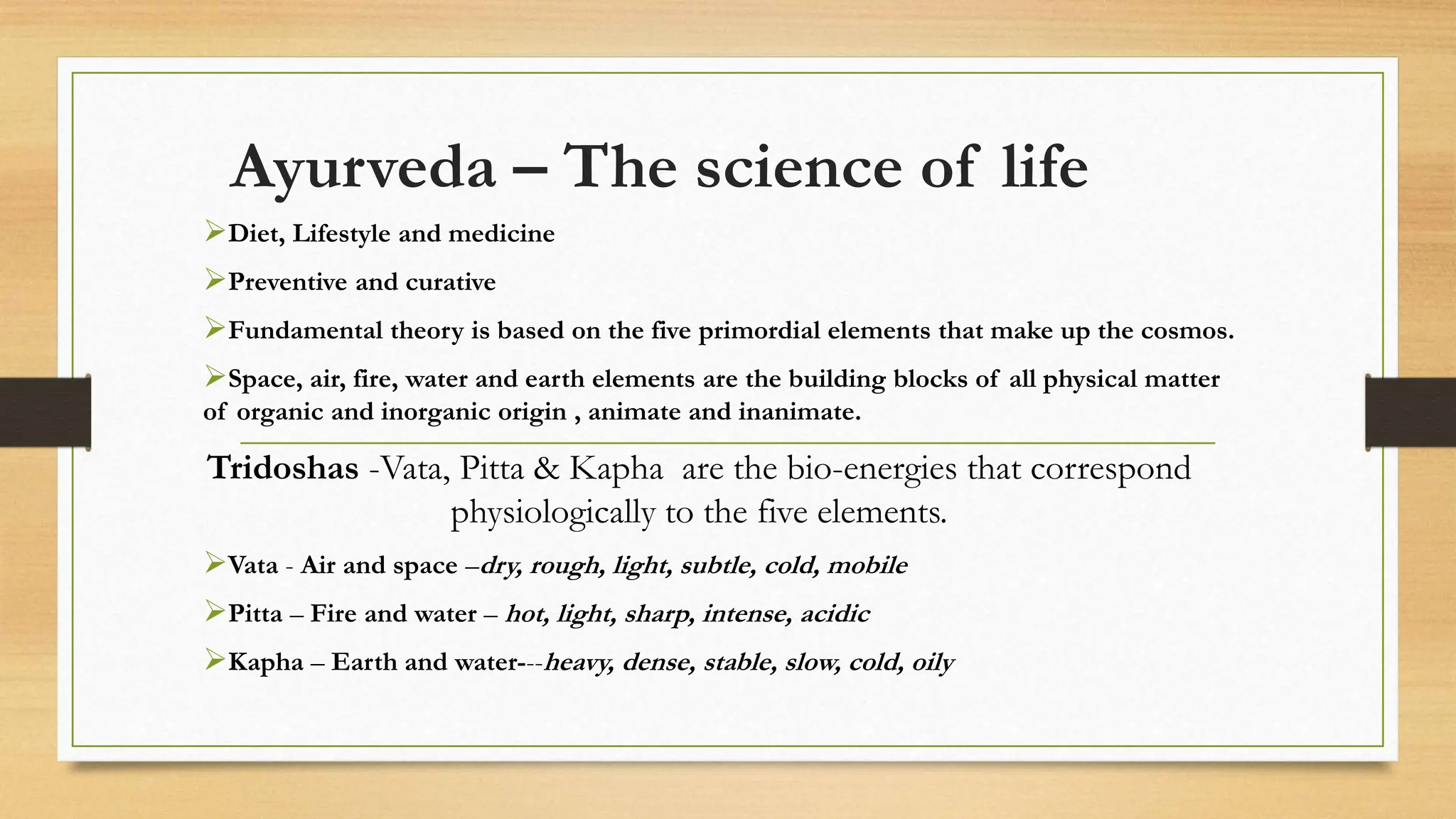 Ayurveda – The science of life
Diet, Lifestyle and medicine
Preventive and curative
Fundamental theory is based on the five primordial elements that make up the cosmos.
Space, air, fire, water and earth elements are the building blocks of all physical matter
of organic and inorganic origin , animate and inanimate.
Tridoshas -Vata, Pitta & Kapha are the bio-energies that correspond
physiologically to the five elements.
Vata - Air and space –dry, rough, light, subtle, cold, mobile
Pitta – Fire and water – hot, light, sharp, intense, acidic
Kapha – Earth and water---heavy, dense, stable, slow, cold, oily
 