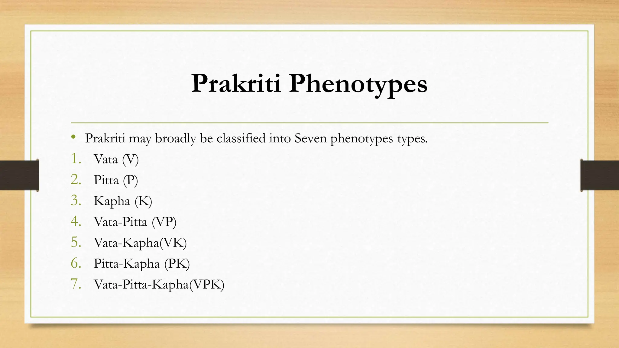 Prakriti Phenotypes
• Prakriti may broadly be classified into Seven phenotypes types.
1. Vata (V)
2. Pitta (P)
3. Kapha (K)
4. Vata-Pitta (VP)
5. Vata-Kapha(VK)
6. Pitta-Kapha (PK)
7. Vata-Pitta-Kapha(VPK)
 