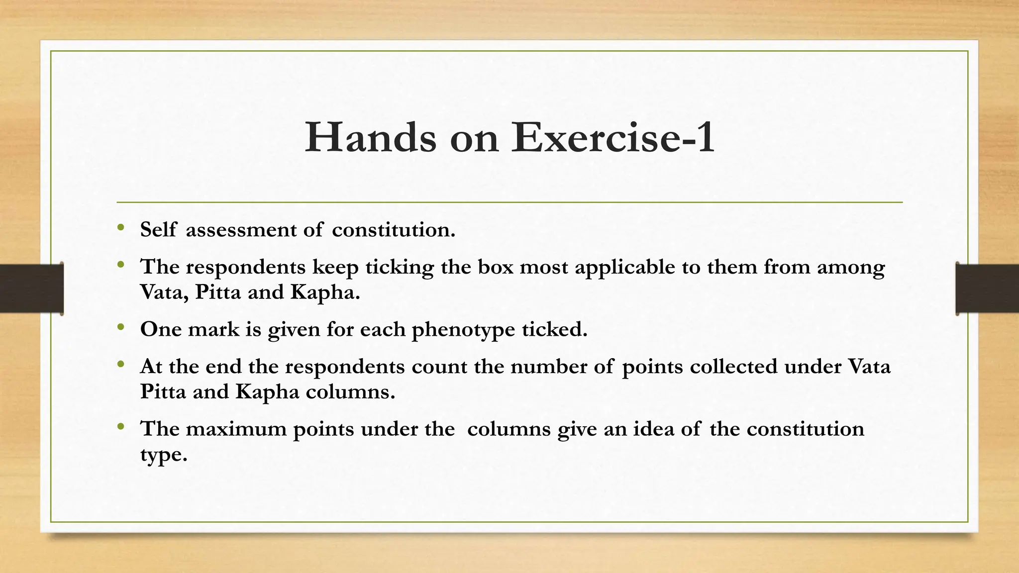 Hands on Exercise-1
• Self assessment of constitution.
• The respondents keep ticking the box most applicable to them from among
Vata, Pitta and Kapha.
• One mark is given for each phenotype ticked.
• At the end the respondents count the number of points collected under Vata
Pitta and Kapha columns.
• The maximum points under the columns give an idea of the constitution
type.
 