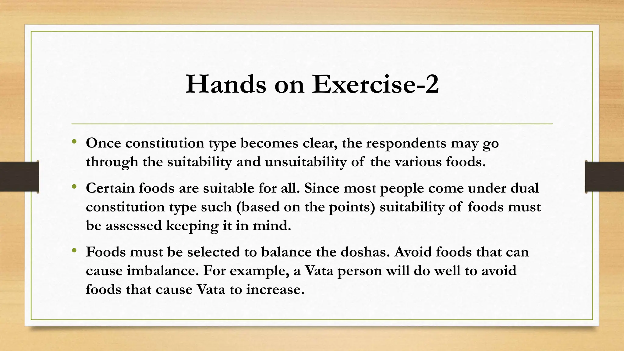 Hands on Exercise-2
• Once constitution type becomes clear, the respondents may go
through the suitability and unsuitability of the various foods.
• Certain foods are suitable for all. Since most people come under dual
constitution type such (based on the points) suitability of foods must
be assessed keeping it in mind.
• Foods must be selected to balance the doshas. Avoid foods that can
cause imbalance. For example, a Vata person will do well to avoid
foods that cause Vata to increase.
 