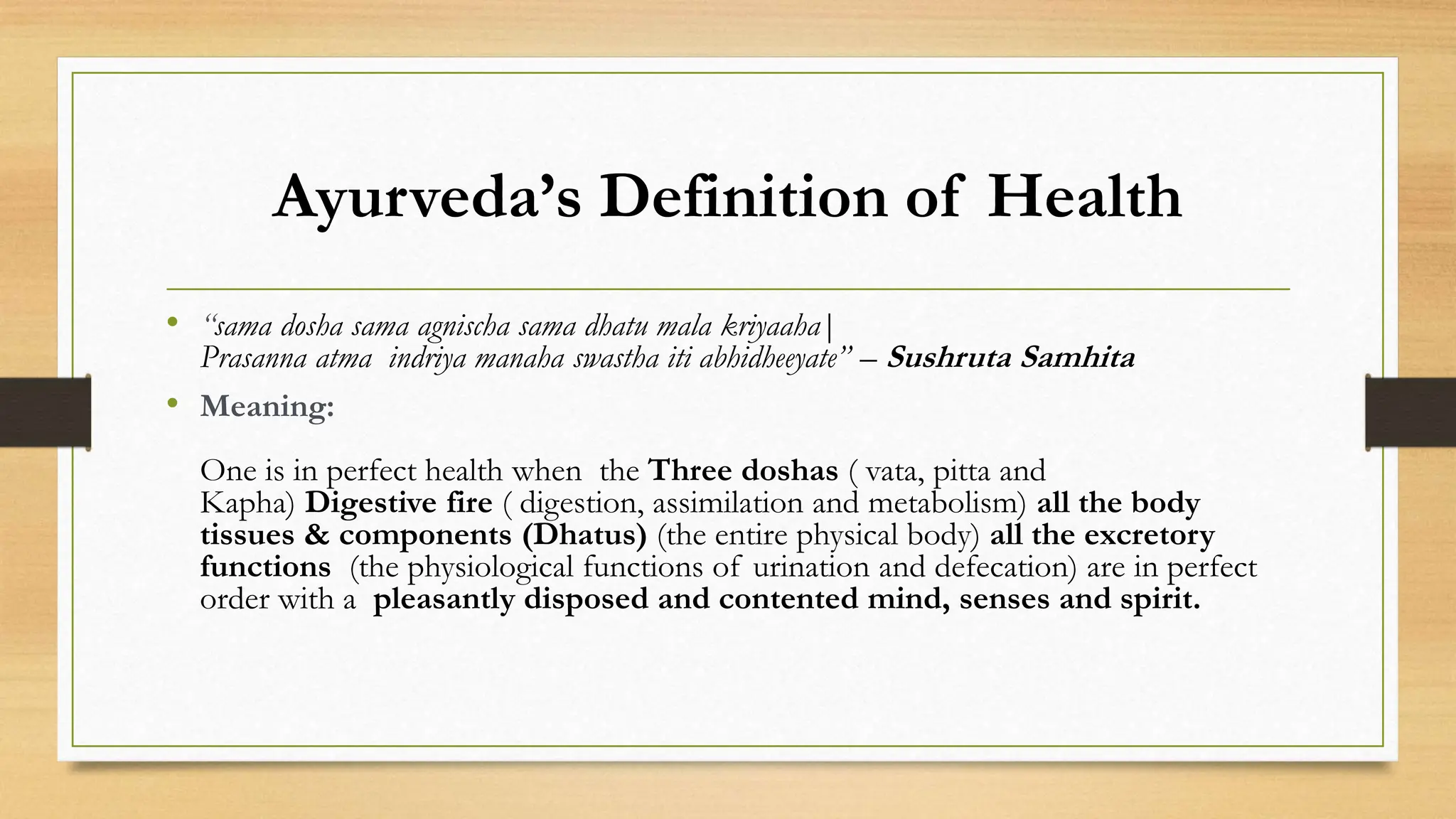 Ayurveda’s Definition of Health
• “sama dosha sama agnischa sama dhatu mala kriyaaha|
Prasanna atma indriya manaha swastha iti abhidheeyate” – Sushruta Samhita
• Meaning:
One is in perfect health when the Three doshas ( vata, pitta and
Kapha) Digestive fire ( digestion, assimilation and metabolism) all the body
tissues & components (Dhatus) (the entire physical body) all the excretory
functions (the physiological functions of urination and defecation) are in perfect
order with a pleasantly disposed and contented mind, senses and spirit.
 