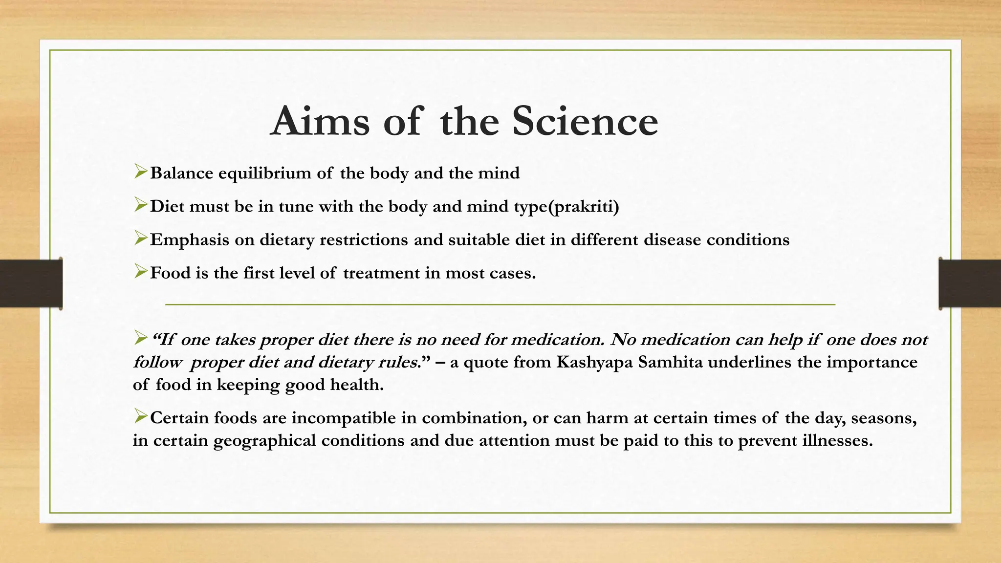 Aims of the Science
Balance equilibrium of the body and the mind
Diet must be in tune with the body and mind type(prakriti)
Emphasis on dietary restrictions and suitable diet in different disease conditions
Food is the first level of treatment in most cases.
“If one takes proper diet there is no need for medication. No medication can help if one does not
follow proper diet and dietary rules.” – a quote from Kashyapa Samhita underlines the importance
of food in keeping good health.
Certain foods are incompatible in combination, or can harm at certain times of the day, seasons,
in certain geographical conditions and due attention must be paid to this to prevent illnesses.
 