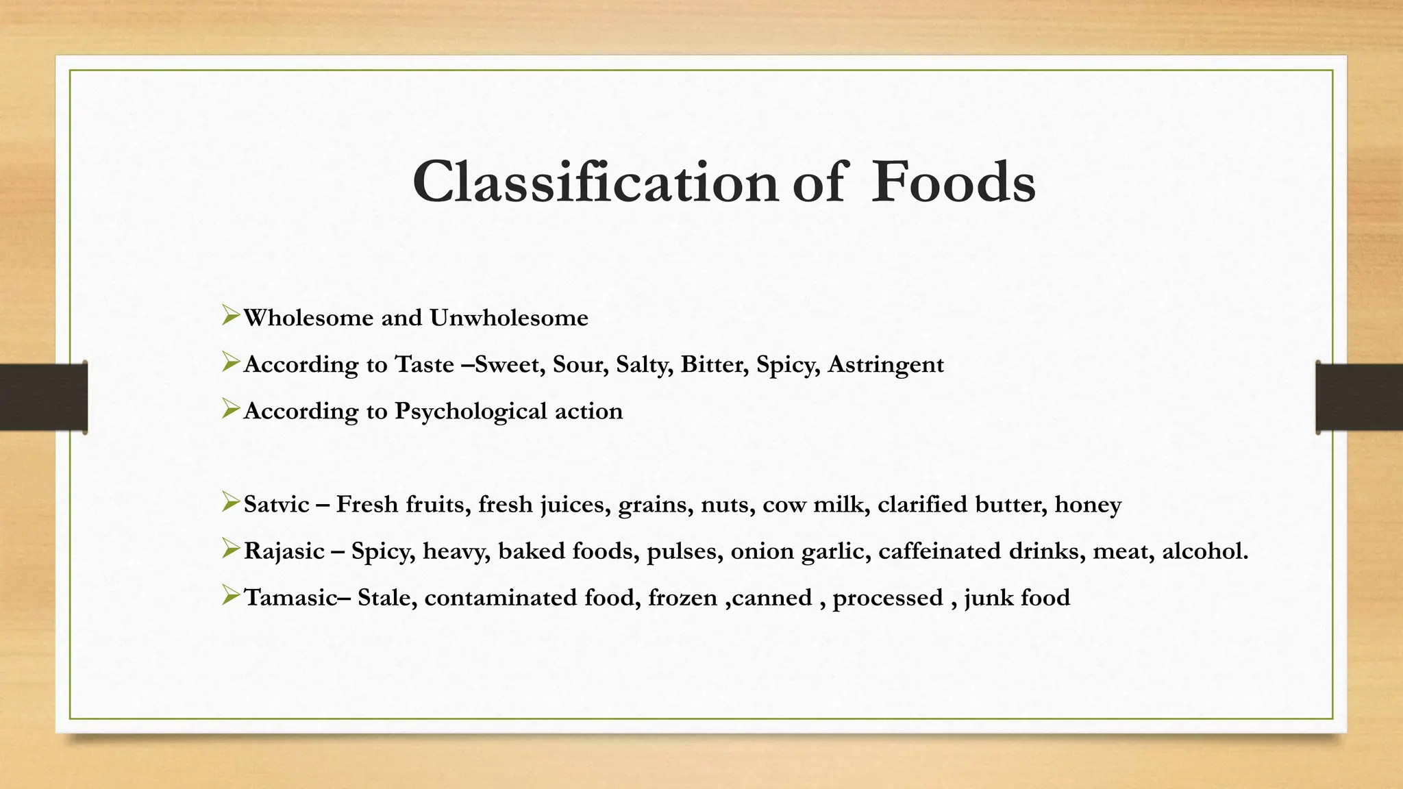 Classification of Foods
Wholesome and Unwholesome
According to Taste –Sweet, Sour, Salty, Bitter, Spicy, Astringent
According to Psychological action
Satvic – Fresh fruits, fresh juices, grains, nuts, cow milk, clarified butter, honey
Rajasic – Spicy, heavy, baked foods, pulses, onion garlic, caffeinated drinks, meat, alcohol.
Tamasic– Stale, contaminated food, frozen ,canned , processed , junk food
 