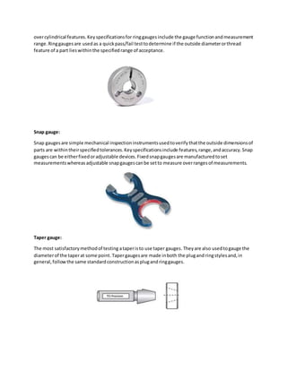 overcylindrical features.Keyspecificationsfor ringgaugesinclude the gauge functionandmeasurement
range.Ringgaugesare usedas a quickpass/fail testtodetermine if the outside diameterorthread
feature of a part lieswithinthe specifiedrange of acceptance.
Snap gauge:
Snap gaugesare simple mechanical inspectioninstrumentsusedtoverifythatthe outside dimensionsof
parts are withintheirspecifiedtolerances.Keyspecificationsinclude features,range,andaccuracy.Snap
gaugescan be eitherfixedoradjustable devices.Fixedsnapgaugesare manufacturedtoset
measurementswhereasadjustable snapgaugescanbe setto measure overrangesof measurements.
Taper gauge:
The most satisfactorymethodof testing ataperisto use taper gauges. Theyare also usedtogauge the
diameterof the taperat some point. Tapergaugesare made inboth the plugand ringstylesand,in
general,followthe same standardconstructionasplugandringgauges.
 