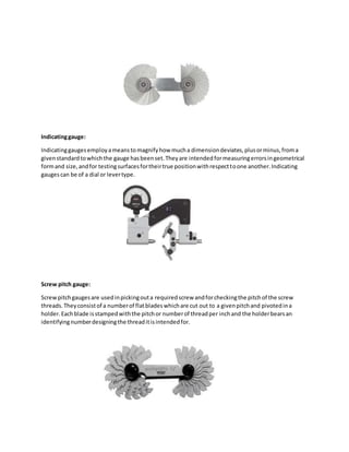 Indicatinggauge:
Indicatinggaugesemployameanstomagnifyhow mucha dimensiondeviates,plusorminus,froma
givenstandardtowhichthe gauge hasbeenset.Theyare intendedformeasuringerrorsingeometrical
formand size,andfor testingsurfacesfortheirtrue positionwithrespecttoone another.Indicating
gaugescan be of a dial or levertype.
Screw pitch gauge:
Screwpitchgaugesare usedinpickingouta requiredscrew andforcheckingthe pitchof the screw
threads.Theyconsistof a numberof flatbladeswhichare cut out to a givenpitchand pivotedina
holder.Eachblade isstampedwiththe pitchor numberof threadper inchand the holderbearsan
identifyingnumberdesigningthe threaditisintendedfor.
 