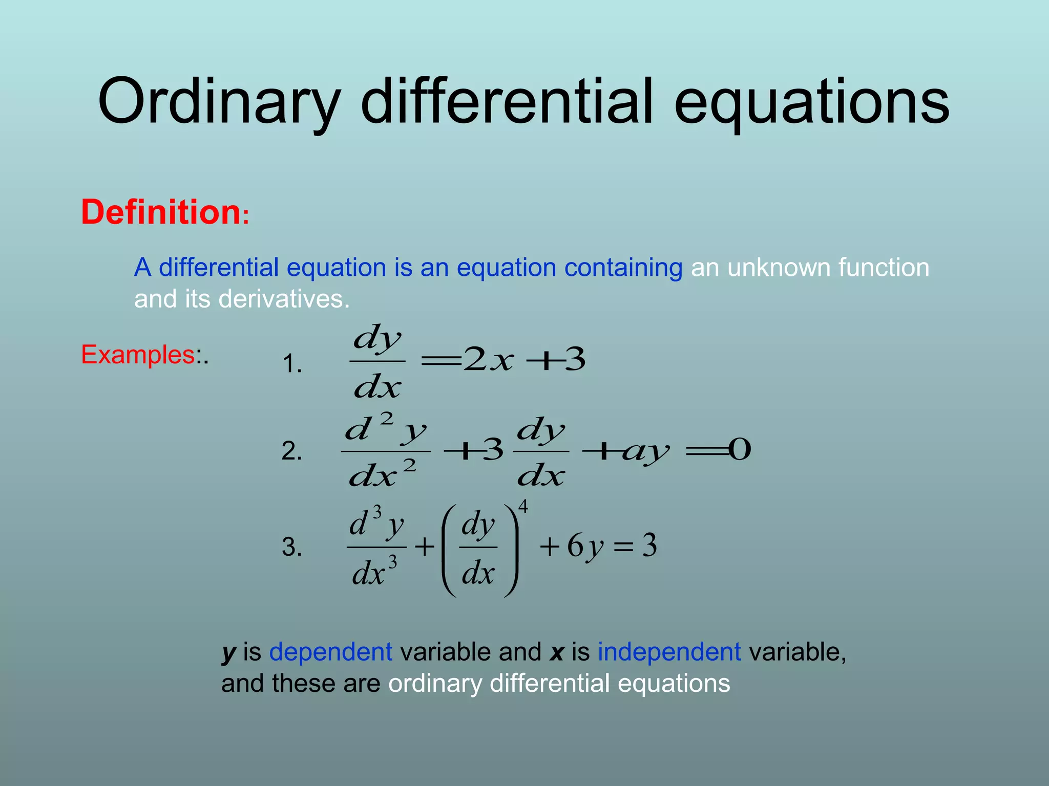 Definition:
A differential equation is an equation containing an unknown function
and its derivatives.
32 += x
dx
dy
032
2
=++ ay
dx
dy
dx
yd
36
4
3
3
=+





+ y
dx
dy
dx
yd
Examples:.
y is dependent variable and x is independent variable,
and these are ordinary differential equations
1.
2.
3.
Ordinary differential equations
 