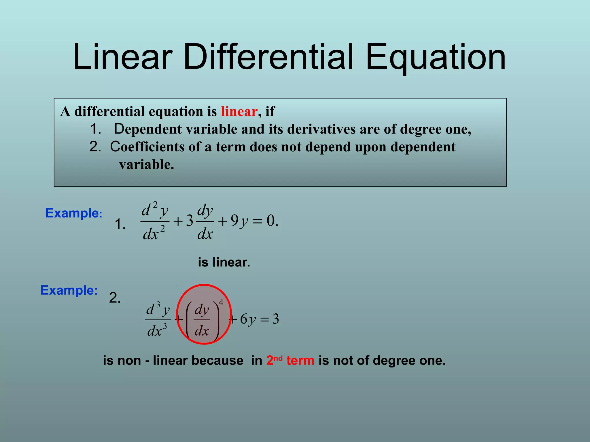 Linear Differential Equation
A differential equation is linear, if
1. Dependent variable and its derivatives are of degree one,
2. Coefficients of a term does not depend upon dependent
variable.
Example:
36
4
3
3
=+





+ y
dx
dy
dx
yd
is non - linear because in 2nd
term is not of degree one.
.0932
2
=++ y
dx
dy
dx
ydExample:
is linear.
1.
2.
 