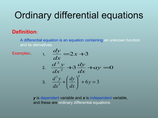 Definition:
A differential equation is an equation containing an unknown function
and its derivatives.
32 += x
dx
dy
032
2
=++ ay
dx
dy
dx
yd
36
4
3
3
=+





+ y
dx
dy
dx
yd
Examples:.
y is dependent variable and x is independent variable,
and these are ordinary differential equations
1.
2.
3.
Ordinary differential equations
 