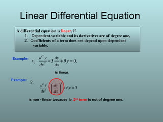 Linear Differential Equation
A differential equation is linear, if
1. Dependent variable and its derivatives are of degree one,
2. Coefficients of a term does not depend upon dependent
variable.
Example:
36
4
3
3
=+





+ y
dx
dy
dx
yd
is non - linear because in 2nd
term is not of degree one.
.0932
2
=++ y
dx
dy
dx
ydExample:
is linear.
1.
2.
 