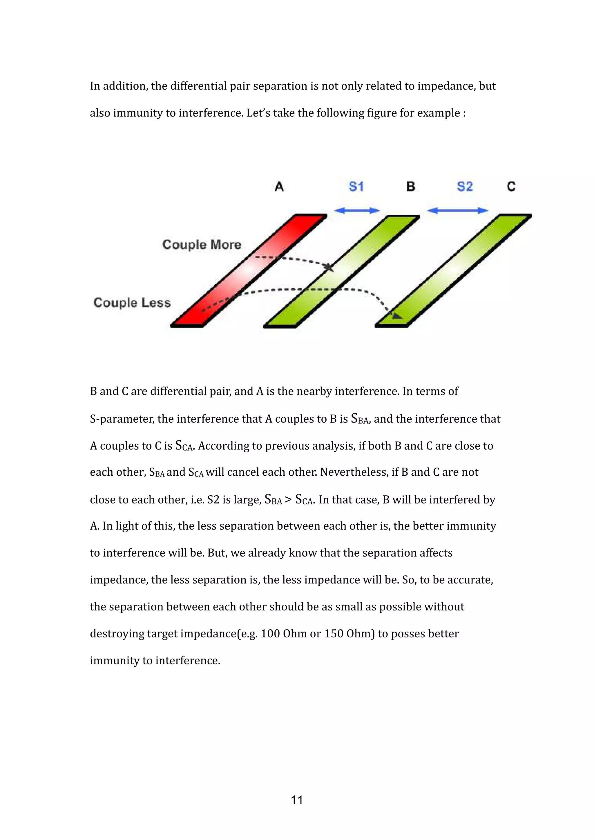 In addition, the differential pair separation is not only related to impedance, but
also immunity to interference. Let’s take the following figure for example :
B and C are differential pair, and A is the nearby interference. In terms of
S-parameter, the interference that A couples to B is SBA, and the interference that
A couples to C is SCA. According to previous analysis, if both B and C are close to
each other, SBA and SCA will cancel each other. Nevertheless, if B and C are not
close to each other, i.e. S2 is large, SBA > SCA. In that case, B will be interfered by
A. In light of this, the less separation between each other is, the better immunity
to interference will be. But, we already know that the separation affects
impedance, the less separation is, the less impedance will be. So, to be accurate,
the separation between each other should be as small as possible without
destroying target impedance(e.g. 100 Ohm or 150 Ohm) to posses better
immunity to interference.
11
 